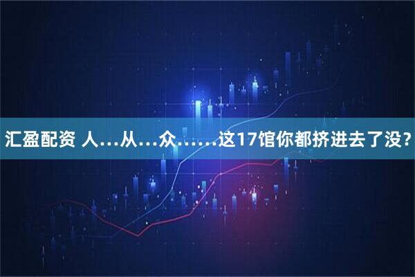 汇盈配资 人…从…众……这17馆你都挤进去了没？