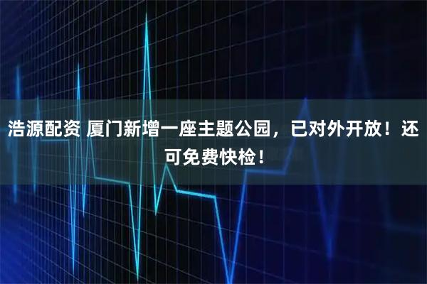 浩源配资 厦门新增一座主题公园，已对外开放！还可免费快检！