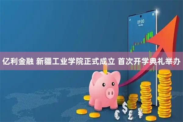 亿利金融 新疆工业学院正式成立 首次开学典礼举办