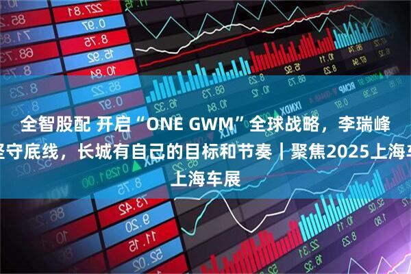 全智股配 开启“ONE GWM”全球战略，李瑞峰：坚守底线，长城有自己的目标和节奏｜聚焦2025上海车展