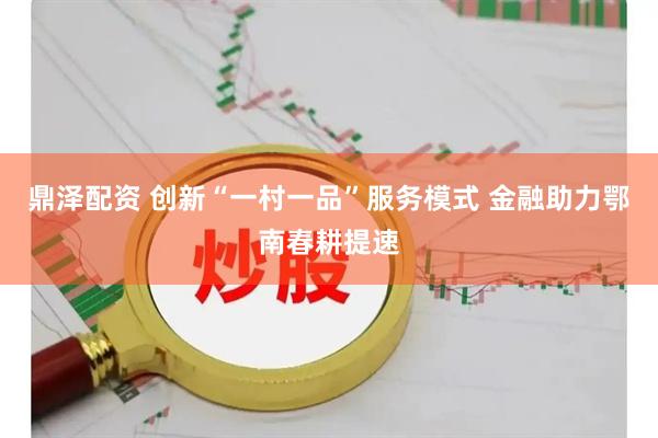鼎泽配资 创新“一村一品”服务模式 金融助力鄂南春耕提速