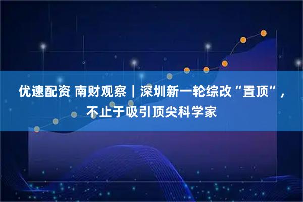 优速配资 南财观察｜深圳新一轮综改“置顶”，不止于吸引顶尖科学家