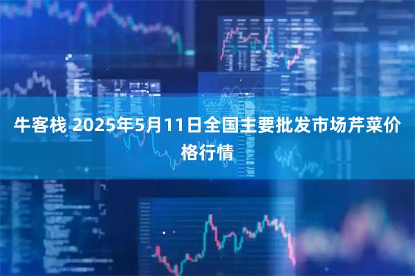 牛客栈 2025年5月11日全国主要批发市场芹菜价格行情