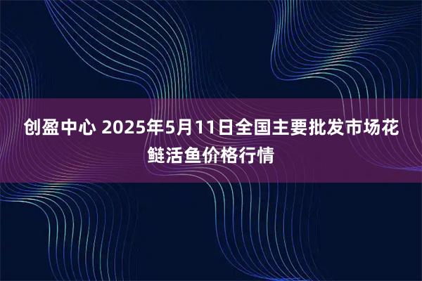 创盈中心 2025年5月11日全国主要批发市场花鲢活鱼价格行情