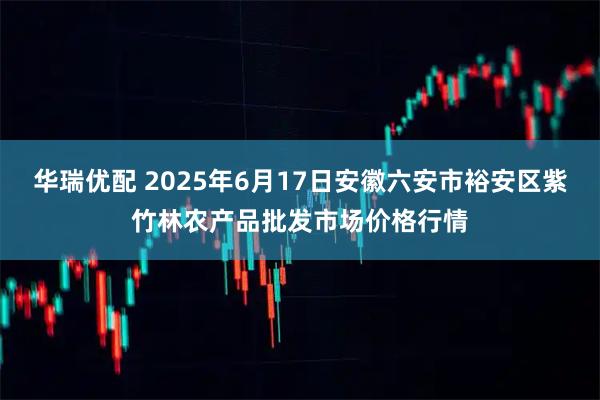 华瑞优配 2025年6月17日安徽六安市裕安区紫竹林农产品批发市场价格行情