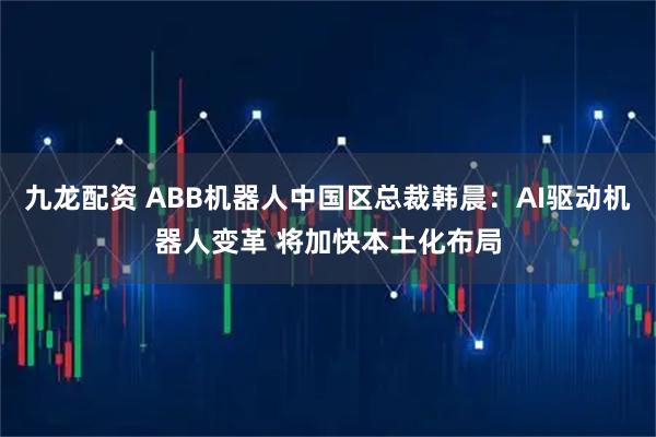 九龙配资 ABB机器人中国区总裁韩晨：AI驱动机器人变革 将加快本土化布局