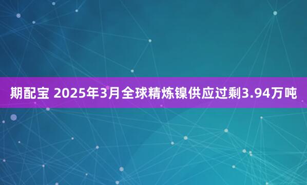 期配宝 2025年3月全球精炼镍供应过剩3.94万吨