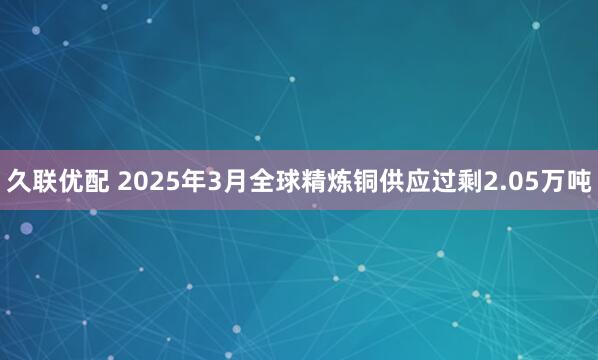 久联优配 2025年3月全球精炼铜供应过剩2.05万吨