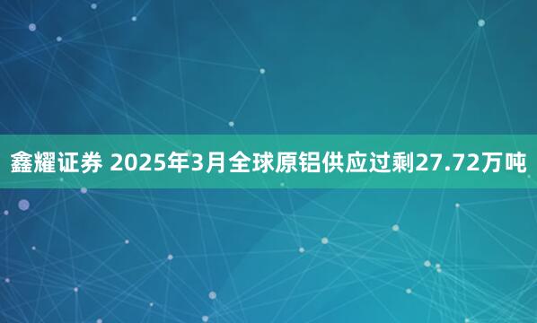鑫耀证券 2025年3月全球原铝供应过剩27.72万吨
