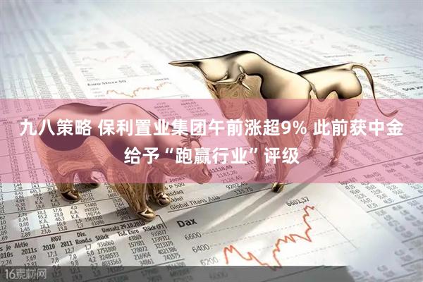 九八策略 保利置业集团午前涨超9% 此前获中金给予“跑赢行业”评级