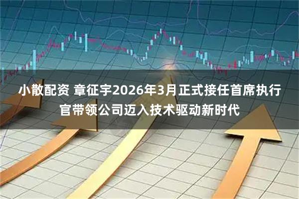 小散配资 章征宇2026年3月正式接任首席执行官带领公司迈入技术驱动新时代