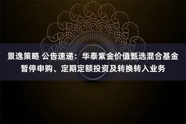 景逸策略 公告速递：华泰紫金价值甄选混合基金暂停申购、定期定额投资及转换转入业务