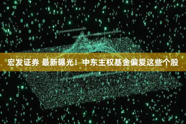 宏发证券 最新曝光！中东主权基金偏爱这些个股