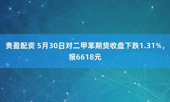 贵盈配资 5月30日对二甲苯期货收盘下跌1.31%，报6618元