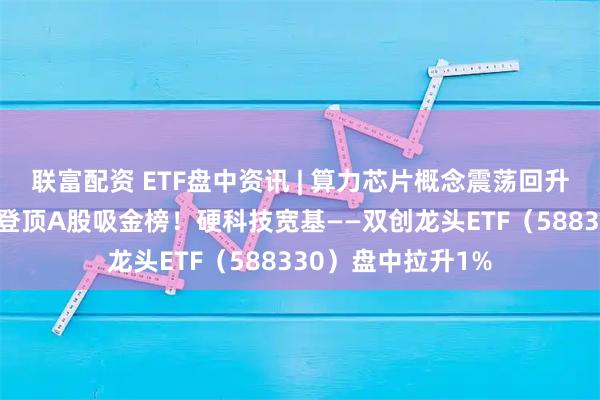 联富配资 ETF盘中资讯 | 算力芯片概念震荡回升，寒武纪涨超3%登顶A股吸金榜！硬科技宽基——双创龙头ETF（588330）盘中拉升1%