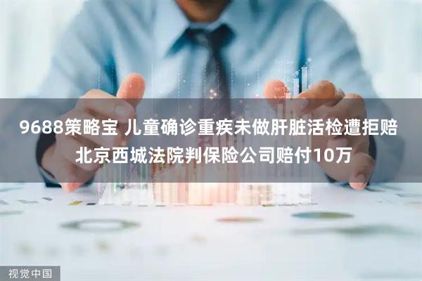 9688策略宝 儿童确诊重疾未做肝脏活检遭拒赔  北京西城法院判保险公司赔付10万