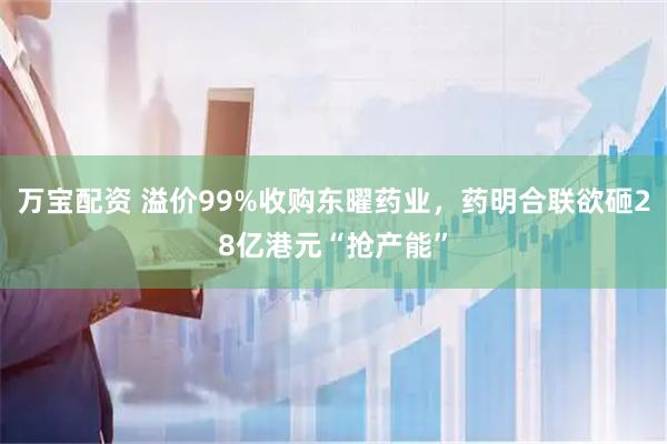 万宝配资 溢价99%收购东曜药业，药明合联欲砸28亿港元“抢产能”