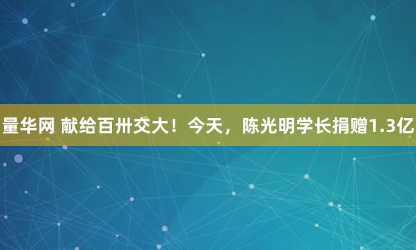 量华网 献给百卅交大！今天，陈光明学长捐赠1.3亿