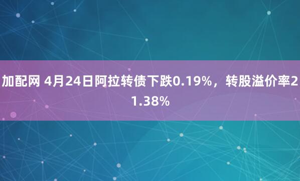 加配网 4月24日阿拉转债下跌0.19%，转股溢价率21.38%