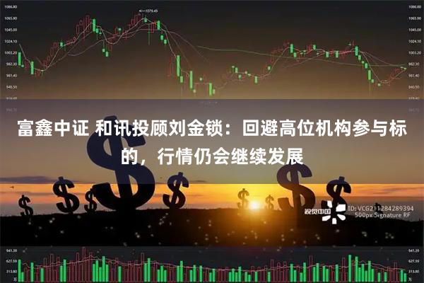 富鑫中证 和讯投顾刘金锁：回避高位机构参与标的，行情仍会继续发展