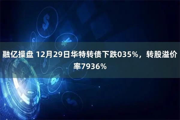 融亿操盘 12月29日华特转债下跌035%，转股溢价率7936%