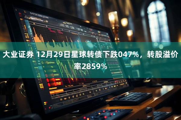 大业证券 12月29日星球转债下跌047%，转股溢价率2859%