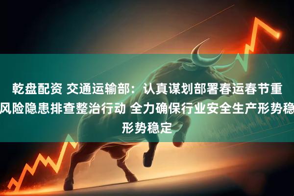 乾盘配资 交通运输部：认真谋划部署春运春节重大风险隐患排查整治行动 全力确保行业安全生产形势稳定