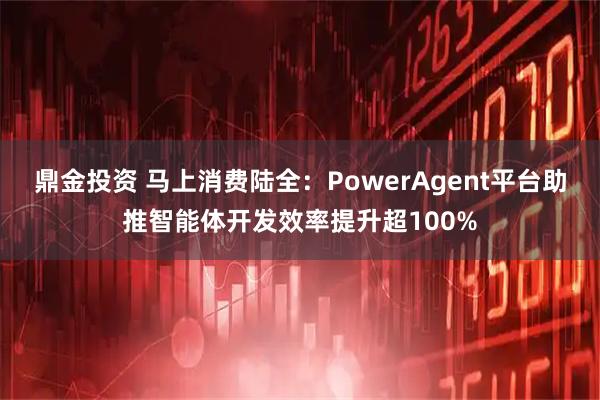 鼎金投资 马上消费陆全：PowerAgent平台助推智能体开发效率提升超100%